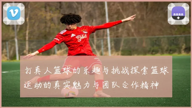 打真人篮球的乐趣与挑战探索篮球运动的真实魅力与团队合作精神