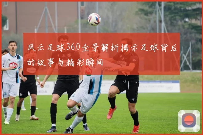 风云足球360全景解析揭示足球背后的故事与精彩瞬间