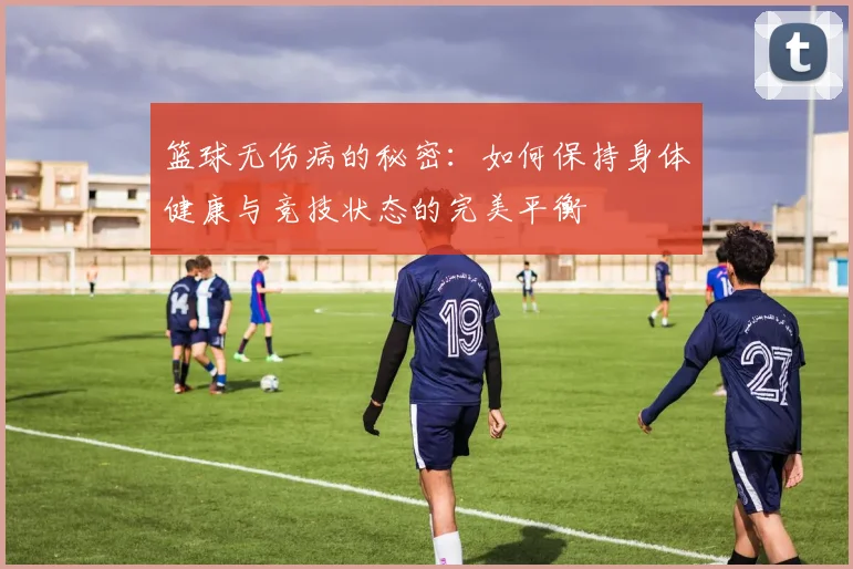 篮球无伤病的秘密：如何保持身体健康与竞技状态的完美平衡