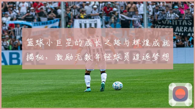 篮球小巨星的成长之路与辉煌成就揭秘，激励无数年轻球员追逐梦想