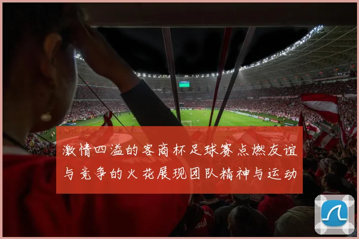激情四溢的客商杯足球赛点燃友谊与竞争的火花展现团队精神与运动魅力