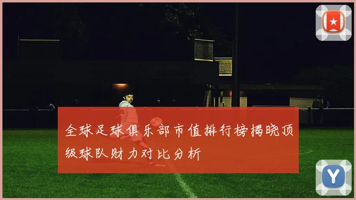 全球足球俱乐部市值排行榜揭晓顶级球队财力对比分析