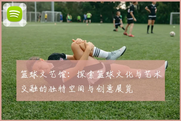 篮球文艺馆：探索篮球文化与艺术交融的独特空间与创意展览