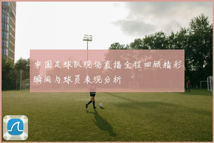 中国足球队现场直播全程回顾精彩瞬间与球员表现分析
